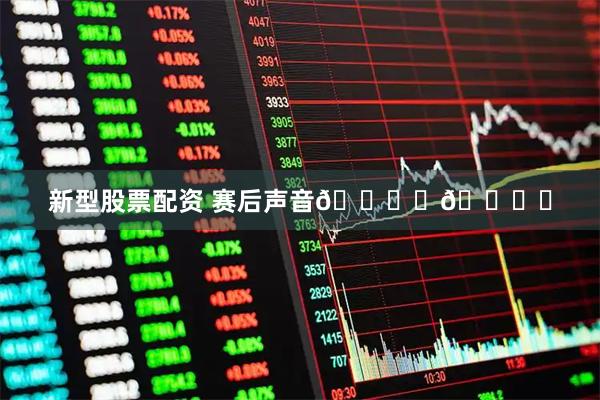 新型股票配资 赛后声音🎙️🎙️