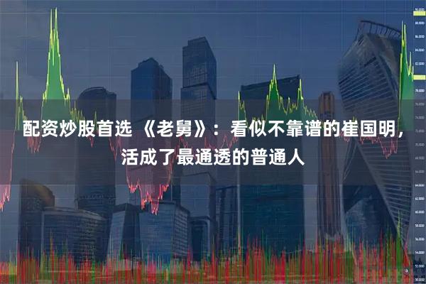 配资炒股首选 《老舅》：看似不靠谱的崔国明，活成了最通透的普通人