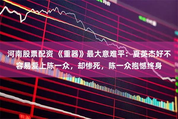 河南股票配资 《重器》最大意难平：夏英杰好不容易爱上陈一众，却惨死，陈一众抱憾终身