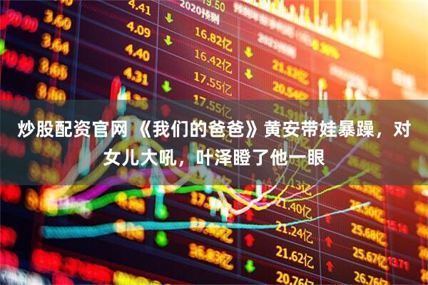 炒股配资官网 《我们的爸爸》黄安带娃暴躁，对女儿大吼，叶泽瞪了他一眼